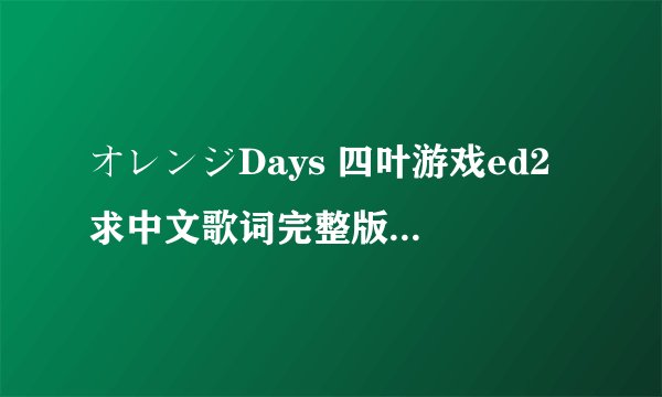 オレンジDays 四叶游戏ed2 求中文歌词完整版 最好翻译的活一些，不要太死板，要语句通顺