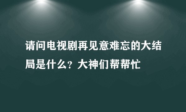 请问电视剧再见意难忘的大结局是什么？大神们帮帮忙