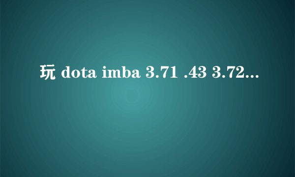 玩 dota imba 3.71 .43 3.72.1 .3..72.2 这3 版本 进游戏就出错 说什么内存 存储空间什么的 可以自己开单
