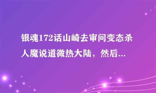 银魂172话山崎去审问变态杀人魔说道微热大陆，然后那个杀人魔对山崎说了一大段话？ 求完整的一段