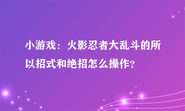 小游戏：火影忍者大乱斗的所以招式和绝招怎么操作？
