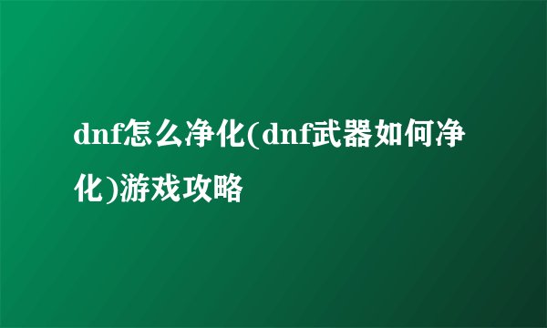 dnf怎么净化(dnf武器如何净化)游戏攻略