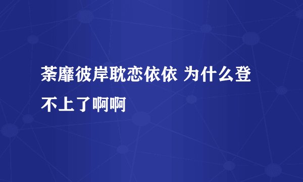 荼靡彼岸耽恋依依 为什么登不上了啊啊