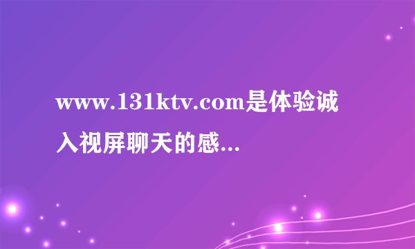www.131ktv.com是体验诚入视屏聊天的感觉吗大神们帮帮忙