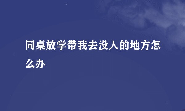同桌放学带我去没人的地方怎么办