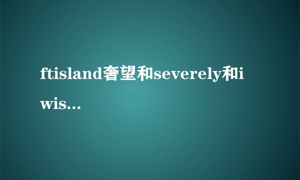 ftisland奢望和severely和i wish的中文音译歌词,谢谢O(∩_∩)O谢谢