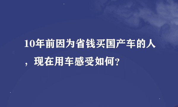 10年前因为省钱买国产车的人，现在用车感受如何？