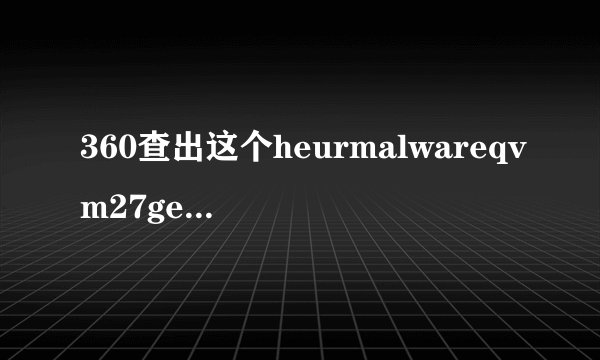 360查出这个heurmalwareqvm27gen对电脑会不会有问题