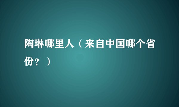 陶琳哪里人（来自中国哪个省份？）