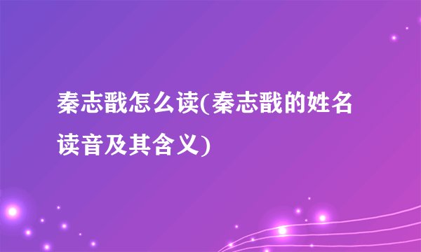 秦志戬怎么读(秦志戬的姓名读音及其含义)