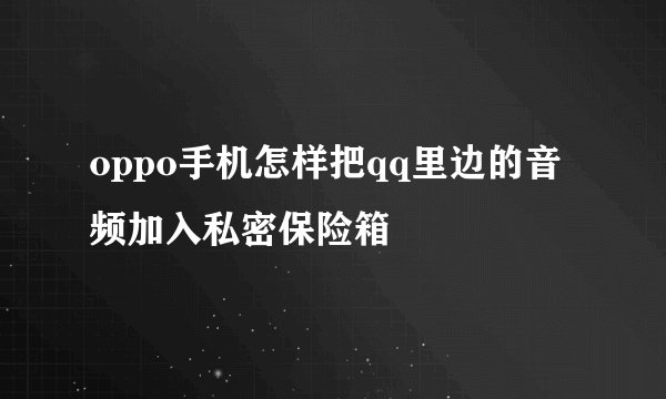 oppo手机怎样把qq里边的音频加入私密保险箱