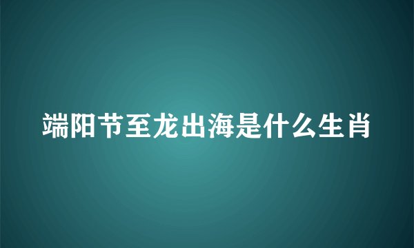 端阳节至龙出海是什么生肖