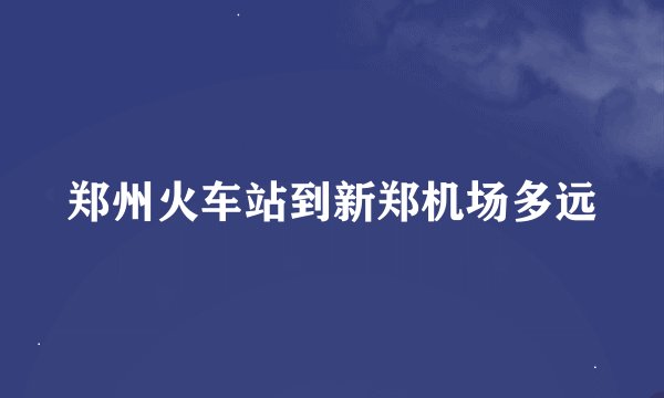郑州火车站到新郑机场多远