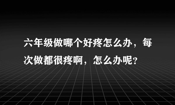 六年级做哪个好疼怎么办，每次做都很疼啊，怎么办呢？
