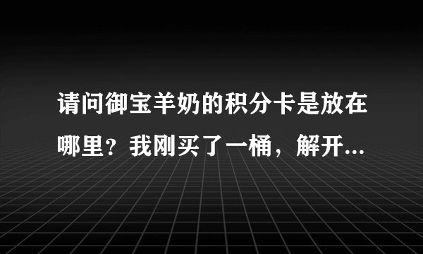请问御宝羊奶的积分卡是放在哪里？我刚买了一桶，解开第一层盖子却没有。我担心这通是不是真的？