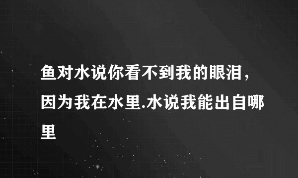 鱼对水说你看不到我的眼泪，因为我在水里.水说我能出自哪里