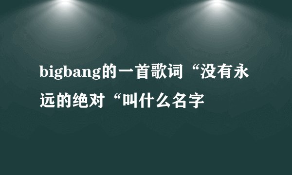 bigbang的一首歌词“没有永远的绝对“叫什么名字