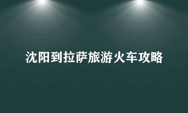 沈阳到拉萨旅游火车攻略