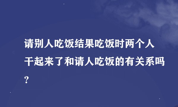 请别人吃饭结果吃饭时两个人干起来了和请人吃饭的有关系吗？