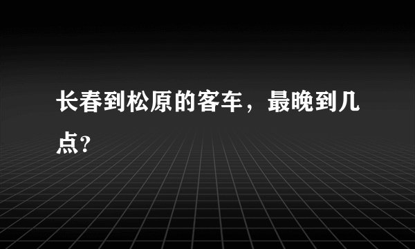 长春到松原的客车，最晚到几点？