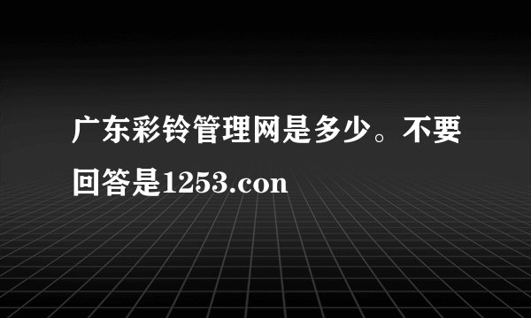 广东彩铃管理网是多少。不要回答是1253.con