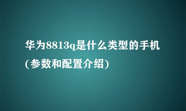华为8813q是什么类型的手机(参数和配置介绍)