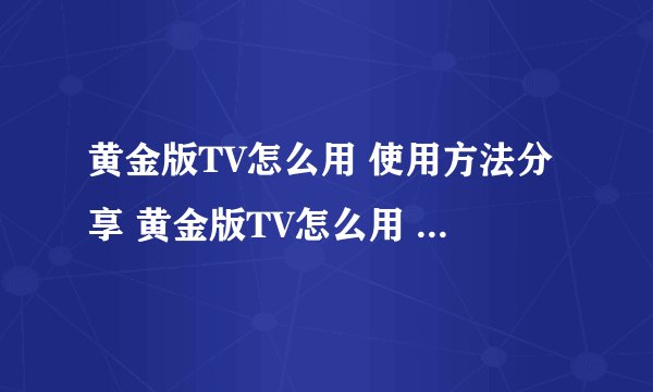 黄金版TV怎么用 使用方法分享 黄金版TV怎么用 使用技巧和步骤 有谁知道吗？