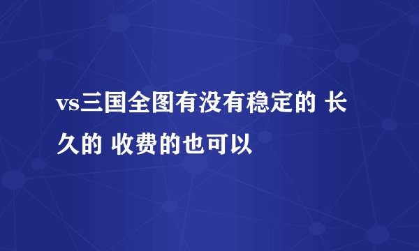 vs三国全图有没有稳定的 长久的 收费的也可以