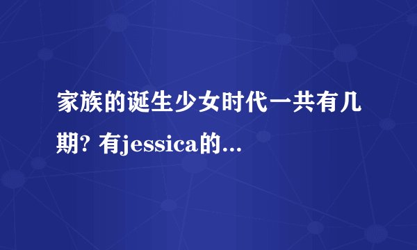 家族的诞生少女时代一共有几期? 有jessica的是哪几期?