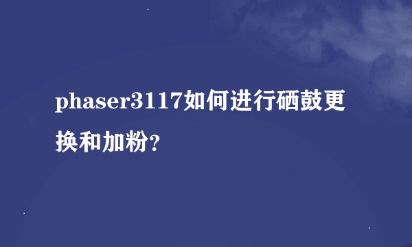 phaser3117如何进行硒鼓更换和加粉？