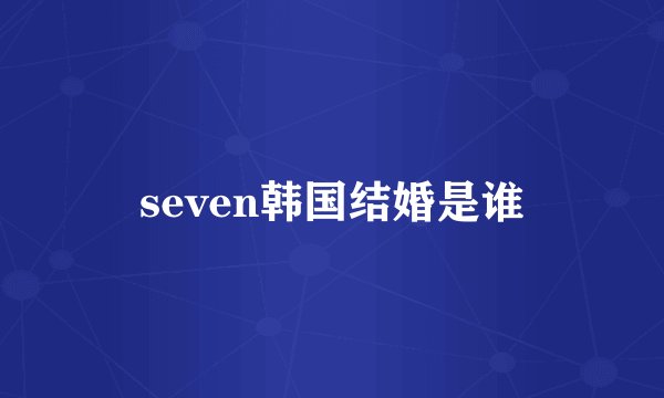 seven韩国结婚是谁
