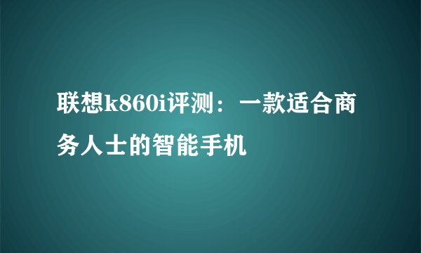 联想k860i评测：一款适合商务人士的智能手机