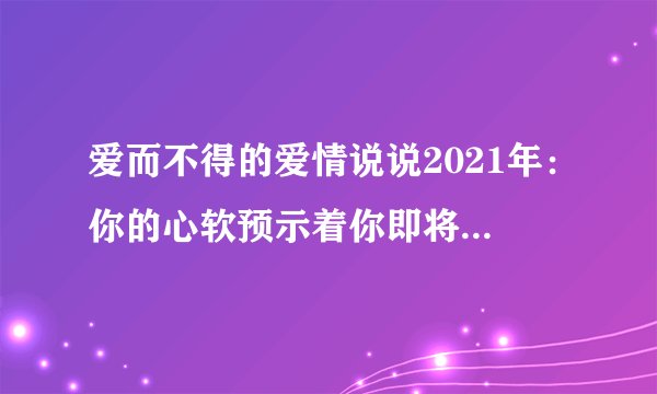 爱而不得的爱情说说2021年：你的心软预示着你即将重蹈覆辙