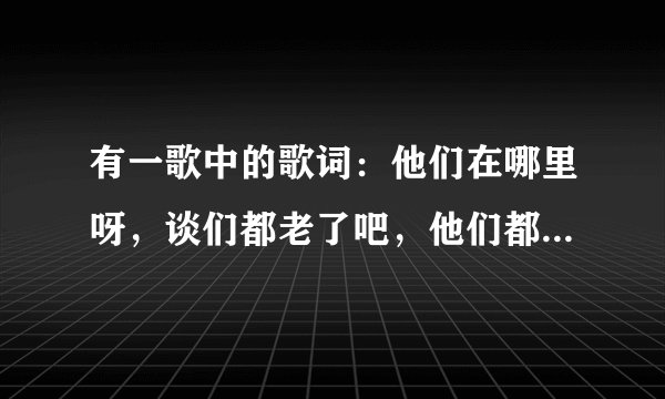 有一歌中的歌词：他们在哪里呀，谈们都老了吧，他们都各自奔走天涯。它的歌名是什么