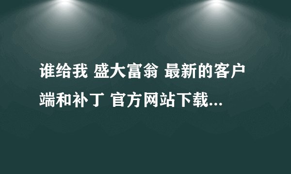 谁给我 盛大富翁 最新的客户端和补丁 官方网站下载的URL，我打不开官网。。