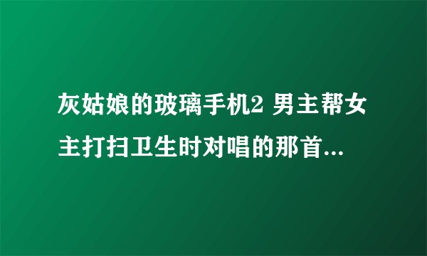 灰姑娘的玻璃手机2 男主帮女主打扫卫生时对唱的那首歌是什么，只唱了一部分，很短的