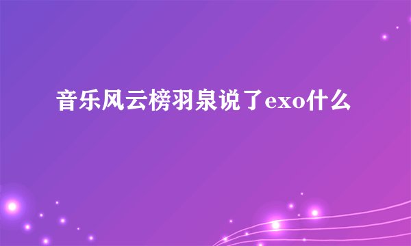 音乐风云榜羽泉说了exo什么