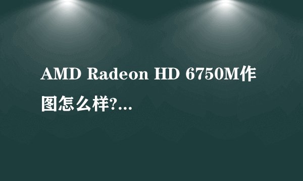 AMD Radeon HD 6750M作图怎么样?跟ATI Mobility Radeon HD 6750相比较？？？