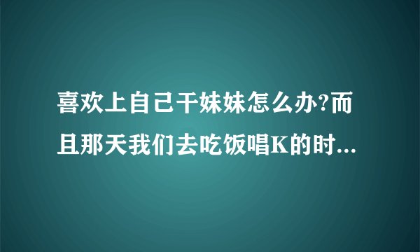 喜欢上自己干妹妹怎么办?而且那天我们去吃饭唱K的时候我俩还舌吻了,当时她也没直接拒绝，而是和我亲了