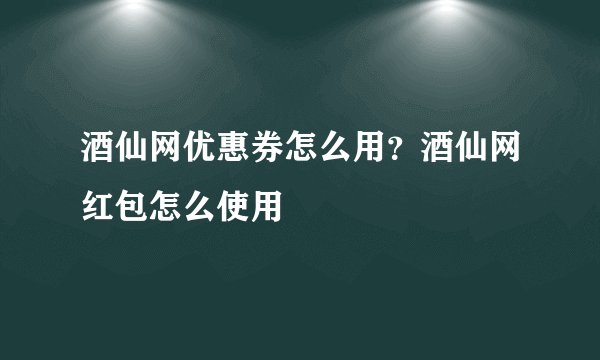 酒仙网优惠券怎么用？酒仙网红包怎么使用
