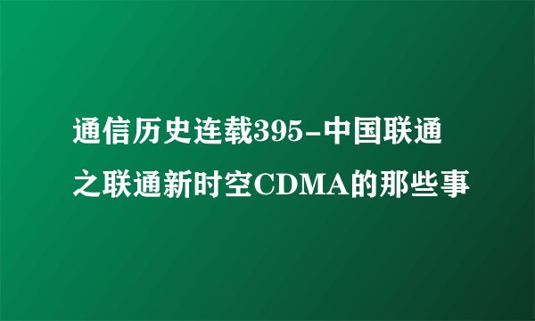 通信历史连载395-中国联通之联通新时空CDMA的那些事