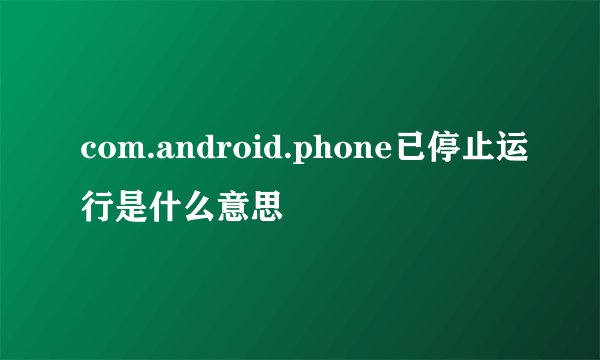 com.android.phone已停止运行是什么意思
