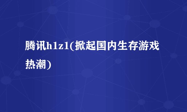 腾讯h1z1(掀起国内生存游戏热潮)