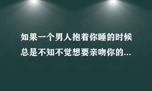 如果一个男人抱着你睡的时候总是不知不觉想要亲吻你的脸颊和嘴这代表什么?