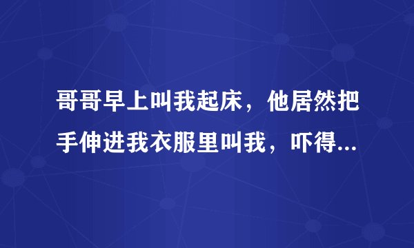 哥哥早上叫我起床，他居然把手伸进我衣服里叫我，吓得我大叫，他却再笑，我好害怕？
