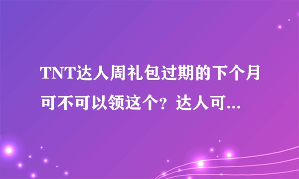 TNT达人周礼包过期的下个月可不可以领这个？达人可以永久领？？