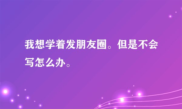 我想学着发朋友圈。但是不会写怎么办。