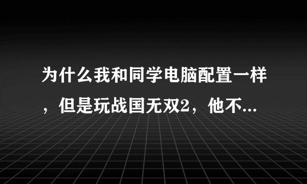 为什么我和同学电脑配置一样，但是玩战国无双2，他不卡，我的特别卡？？？