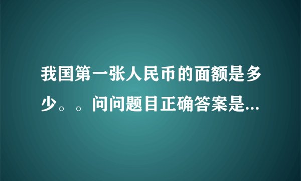 我国第一张人民币的面额是多少。。问问题目正确答案是50。。是这样么？？拜托各位了 3Q