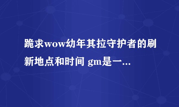 跪求wow幼年其拉守护者的刷新地点和时间 gm是一问三不知，之告诉我是夏天了